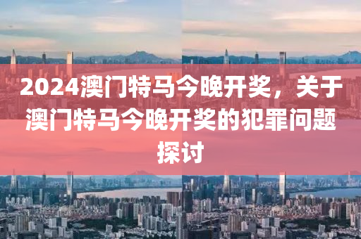 2024新澳门今晚开特马直播,关于新澳门今晚开特马直播的违法犯罪问题探讨